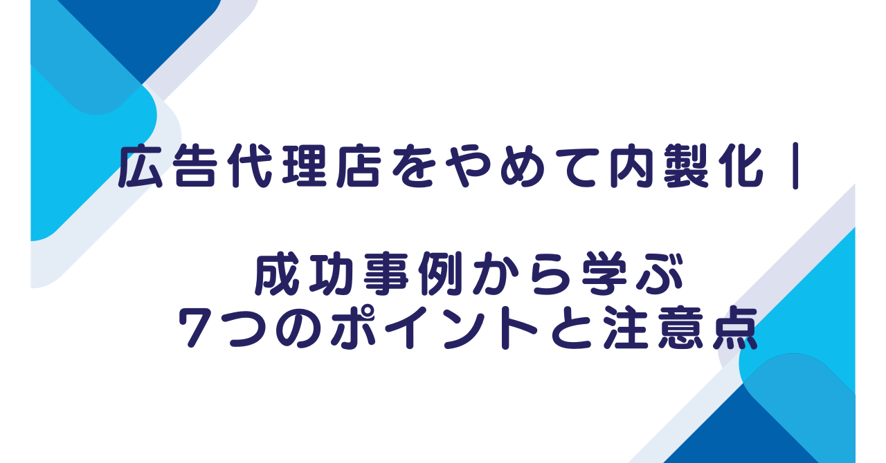 広告代理店をやめて内製化｜成功事例から学ぶ7つのポイントと注意点